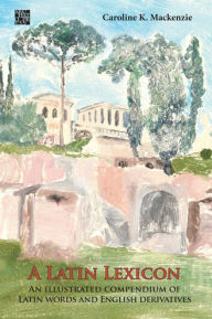 Title: A Latin Lexicon: An Illustrated Compendium of Latin Words and English Derivatives, Author: Caroline K Mackenzie