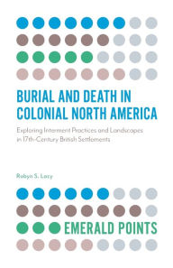 Title: Burial and Death in Colonial North America: Exploring Interment Practices and Landscapes in 17th-Century British Settlements, Author: Robyn S. Lacy