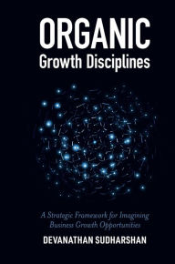 Title: Organic Growth Disciplines: A Strategic Framework for Imagining Business Growth Opportunities, Author: Devanathan Sudharshan