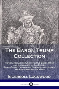 Title: The Baron Trump Collection: Travels and Adventures of Little Baron Trump and his Wonderful Dog Bulger, Baron Trump's Marvelous Underground Journey, The Last President (or 1900), Author: Lockwood Ingersoll