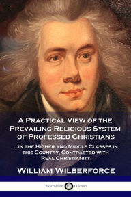 Title: A Practical View of the Prevailing Religious System: ...of Professed Christians in the Higher and Middle Classes in this Country, Contrasted with Real Christianity, Author: William Wilberforce