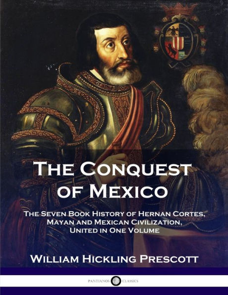 The Conquest of Mexico: The Seven Book History of Hernan Cortes, Mayan and Mexican Civilization, United in One Volume