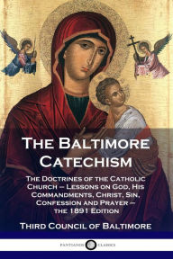Title: The Baltimore Catechism: The Doctrines of the Catholic Church - Lessons on God, His Commandments, Christ, Sin, Confession and Prayer - the 1891 Edition, Author: Third Council of Baltimore