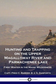 Title: Hunting and Trapping on the Upper Magalloway River and Parmachenee Lake: First Winter in the Maine Wilderness, Author: Capt Fred C Barker