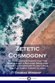 Title: Zetetic Cosmogony: Or Conclusive Evidence that the World is not a Rotating Revolving Globe but a Stationary Plane Circle - The Flat Earth Theory Classic, Author: Thomas  Winship