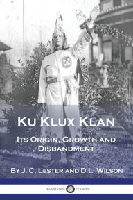 Title: Ku Klux Klan: Its Origin, Growth and Disbandment, Author: J C Lester