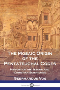 Title: The Mosaic Origin of the Pentateuchal Codes: History of the Jewish and Christian Scriptures, Author: Geerhardus Vos