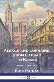Title: Alsace and Lorraine, from Caesar to Kaiser: 58 B.C. - 1871 A.D., Author: Ruth Putnam