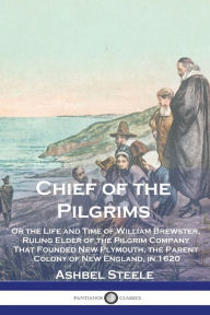 Title: Chief of the Pilgrims: Or the Life and Time of William Brewster, Ruling Elder of the Pilgrim Company That Founded New Plymouth, the Parent Colony of New England, in 1620, Author: Ashbel Steele