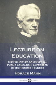 Title: Lecture on Education: The Principles of Universal Public Education, Expressed by its Historic Founder, Author: Horace Mann