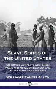 Title: Slave Songs of the United States: 136 Songs Complete with Sheet Music and Notes on Slavery and African-American History, Author: William Francis Allen