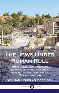 Title: The Jews Under Roman Rule: Rome's Conquest, Occupation and Wars in Israel and Judea; How it Changed the Jewish Temple and Law, Author: William Douglas Morrison