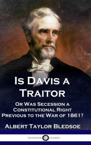 Title: Is Davis a Traitor: ...Or Was the Secession of the Confederate States a Constitutional Right Previous to the Civil War of 1861?, Author: Albert Taylor Bledsoe