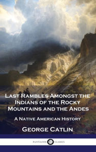 Title: Last Rambles Amongst the Indians of the Rocky Mountains and the Andes: A Native American History, Author: George Catlin