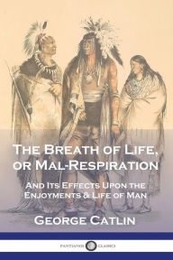 Title: The Breath of Life, or Mal-Respiration: And Its Effects Upon the Enjoyments & Life of Man, Author: George Catlin