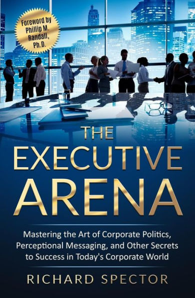 the Executive Arena: Mastering Art of Corporate Politics, Perceptional Messaging, and Other Secrets to Success Today's World