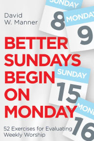 Title: Better Sundays Begin on Monday: 52 Exercises for Evaluating Weekly Worship, Author: David W. Manner