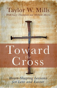 Title: Toward the Cross: Heart-Shaping Lessons for Lent and Easter, Author: Taylor W. Mills