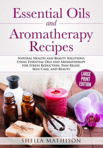Essential Oils and Aromatherapy Recipes Large Print Edition: Natural Health and Beauty Solutions Using Essential Oils and Aromatherapy for Stress Reduction, Pain Relief, Skin Care, and Beauty