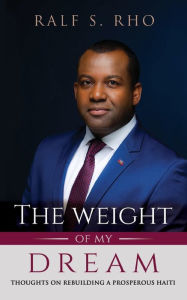 Title: The Weight Of My Dream: Thoughts on Rebuilding a Prosperous Haiti, Author: Ralf S. Rho