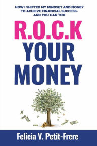 Title: R.O.C.K. Your Money: How I Shifted My Mindset and Money to Achieve Financial Success - and You Can Too, Author: Felicia V. Petit-Frere