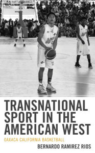 Title: Transnational Sport in the American West: Oaxaca California Basketball, Author: Bernardo Ramirez Rios