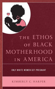 Title: The Ethos of Black Motherhood in America: Only White Women Get Pregnant, Author: Kimberly C. Harper