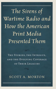Title: The Sirens of Wartime Radio and How the American Print Media Presented Them: The Stories, the Intrigue, and the Evolving Coverage of Their Legacies, Author: Scott A. Morton