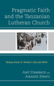 Title: Pragmatic Faith and the Tanzanian Lutheran Church: Bishop Erasto N. Kweka's Life and Work, Author: Amy Stambach