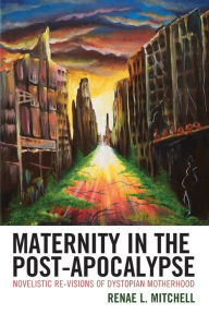 Title: Maternity in the Post-Apocalypse: Novelistic Re-visions of Dystopian Motherhood, Author: Renae L. Mitchell