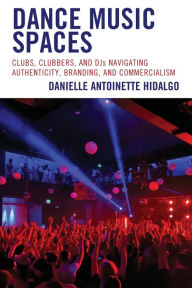 Title: Dance Music Spaces: Clubs, Clubbers, and DJs Navigating Authenticity, Branding, and Commercialism, Author: Danielle Antoinette Hidalgo California State University