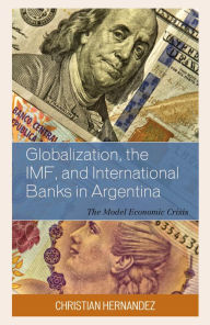 Title: Globalization, the IMF, and International Banks in Argentina: The Model Economic Crisis, Author: Christian Hernandez