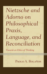 Title: Nietzsche and Adorno on Philosophical Praxis, Language, and Reconciliation: Towards an Ethics of Thinking, Author: Paolo A. Bolaños