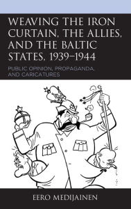 Title: Weaving the Iron Curtain, the Allies, and the Baltic States, 1939-1944: Public Opinion, Propaganda, and Caricatures, Author: Eero Medijainen