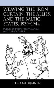 Title: Weaving the Iron Curtain, the Allies, and the Baltic States, 1939-1944: Public Opinion, Propaganda, and Caricatures, Author: Eero Medijainen