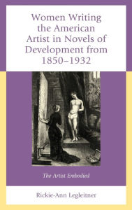 Title: Women Writing the American Artist in Novels of Development from 1850-1932: The Artist Embodied, Author: Rickie-Ann Legleitner