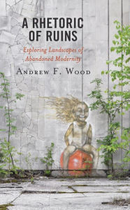 Title: A Rhetoric of Ruins: Exploring Landscapes of Abandoned Modernity, Author: Andrew F. Wood