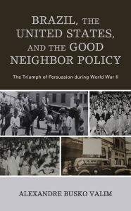 Title: Brazil, the United States, and the Good Neighbor Policy: The Triumph of Persuasion during World War II, Author: Alexandre Busko Valim