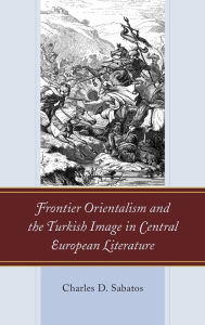 Title: Frontier Orientalism and the Turkish Image in Central European Literature, Author: Charles D. Sabatos