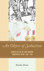 Title: An Object of Seduction: Chinese Silk in the Early Modern Transpacific Trade, 1500-1700, Author: Xiaolin Duan