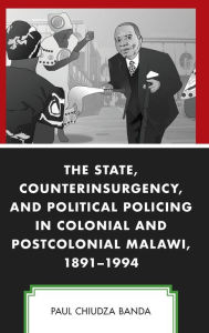 Title: The State, Counterinsurgency, and Political Policing in Colonial and Postcolonial Malawi, 1891-1994, Author: Paul Chiudza Banda