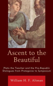 Title: Ascent to the Beautiful: Plato the Teacher and the Pre-Republic Dialogues from Protagoras to Symposium, Author: William H. F. Altman