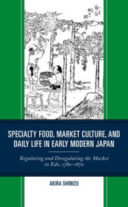 Title: Specialty Food, Market Culture, and Daily Life in Early Modern Japan: Regulating and Deregulating the Market in Edo, 1780-1870, Author: Akira Shimizu