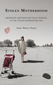 Title: Stolen Motherhood: Aboriginal Mothers and Child Removal in the Stolen Generations Era, Author: Anne Maree Payne