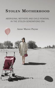 Title: Stolen Motherhood: Aboriginal Mothers and Child Removal in the Stolen Generations Era, Author: Anne Maree Payne