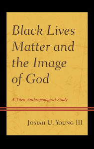 Title: Black Lives Matter and the Image of God: A Theo-Anthropological Study, Author: Josiah U. Young III