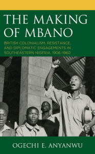 Title: The Making of Mbano: British Colonialism, Resistance, and Diplomatic Engagements in Southeastern Nigeria, 1906-1960, Author: Ogechi E. Anyanwu