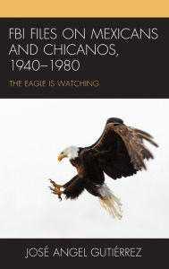 Title: FBI Files on Mexicans and Chicanos, 1940-1980: The Eagle Is Watching, Author: José Angel Gutiérrez Professor Emeritus