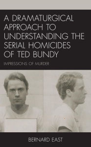 Title: A Dramaturgical Approach to Understanding the Serial Homicides of Ted Bundy: Impressions of Murder, Author: Bernard East