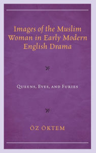 Title: Images of the Muslim Woman in Early Modern English Drama: Queens, Eves, and Furies, Author: Öz Öktem